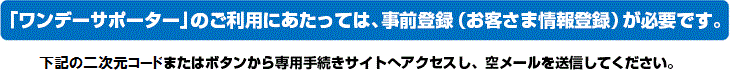 「ワンデーサポーター」のご利用にあたっては、事前登録（お客さま情報登録）が必要です。
下記のQRコードまたはボタンから専用手続きサイトへアクセスし、空メールを送信してください。